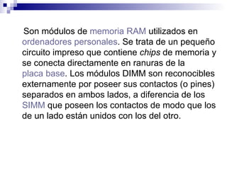 Son módulos de  memoria RAM  utilizados en  ordenadores personales . Se trata de un pequeño circuito impreso que contiene  chips  de memoria y se conecta directamente en ranuras de la  placa base . Los módulos DIMM son reconocibles externamente por poseer sus contactos (o pines) separados en ambos lados, a diferencia de los  SIMM  que poseen los contactos de modo que los de un lado están unidos con los del otro. 