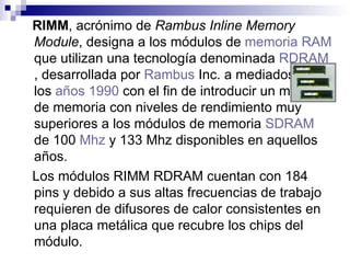 RIMM , acrónimo de  Rambus Inline Memory Module , designa a los módulos de  memoria RAM  que utilizan una tecnología denominada  RDRAM , desarrollada por  Rambus  Inc.  a mediados de los  años 1990  con el fin de introducir un módulo de memoria con niveles de rendimiento muy superiores a los módulos de memoria  SDRAM  de 100  Mhz  y 133 Mhz disponibles en aquellos años. Los módulos RIMM RDRAM cuentan con 184 pins y debido a sus altas frecuencias de trabajo requieren de difusores de calor consistentes en una placa metálica que recubre los chips del módulo.   