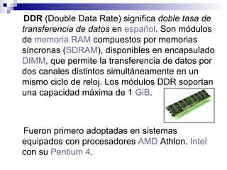 DDR  (Double Data Rate) significa  doble tasa de transferencia de datos  en  español . Son módulos de  memoria RAM  compuestos por memorias síncronas ( SDRAM ), disponibles en encapsulado  DIMM , que permite la transferencia de datos por dos canales distintos simultáneamente en un mismo ciclo de reloj. Los módulos DDR soportan una capacidad máxima de 1  GiB . Fueron primero adoptadas en sistemas equipados con procesadores  AMD  Athlon .  Intel  con su  Pentium 4 .   