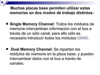 Muchas placas base permiten utilizar estas memorias en dos modos de trabajo distintos: Single Memory Channel : Todos los módulos de memoria intercambian información con el bus a través de un sólo canal, para ello sólo es necesario introducir todos los módulos  DIMM . Dual Memory Channel : Se reparten los módulos de memoria en la placa base, y pueden intercambiar datos con el bus a través de canales. 