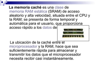 La memoria caché  es una  clase  de  memoria RAM   estática  (SRAM) de acceso aleatorio y alta velocidad, situada entre el CPU y la RAM; se presenta de forma temporal y automática para el usuario, que proporciona acceso rápido a los  datos  de uso más frecuente. La ubicación de la caché entre el  microprocesador  y la RAM, hace que sea suficientemente rápida para almacenar y transmitir los datos que el microprocesador necesita recibir casi instantáneamente. 