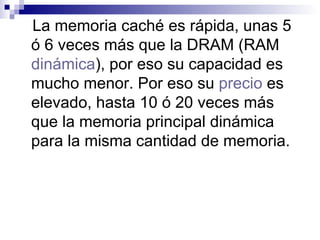 La memoria caché es rápida, unas 5 ó 6 veces más que la DRAM (RAM  dinámica ), por eso su capacidad es mucho menor. Por eso su  precio  es elevado, hasta 10 ó 20 veces más que la memoria principal dinámica para la misma cantidad de memoria. 