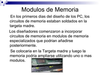 Modulos de Memoria En los primeros dias del diseño de los PC, los circuitos de memoria estaban soldados en la targeta madre. Los diseñadores comenzaron a incorporar circuitos de memoria en modulos de memoria especializados que podrian añadirse posteriormente. Se colocaria en la Targeta madre y luego la memoria podria ampliarse utilizando uno o mas modulos. 