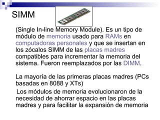 SIMM (Single In-line Memory Module).  Es un tipo de módulo de  memoria  usado para  RAMs  en  computadoras personales  y que se insertan en los zócalos SIMM de las  placas madres  compatibles para incrementar la memoria del sistema. Fueron reemplazados por las  DIMM . La mayoría de las primeras placas madres (PCs basadas en 8088 y XTs)  Los módulos de memoria evolucionaron de la necesidad de ahorrar espacio en las placas madres y para facilitar la expansión de memoria  