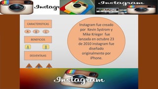 CARACTERISTICAS 
BENEFICIOS 
A B 
DESVENTAJAS 
Instagram fue creado 
por Kevin Systrom y 
Mike Krieger fue 
lanzada en octubre 23 
de 2010 instagram fue 
diseñado 
originalmente por 
iPhone. 
A B C 
A B C 
 