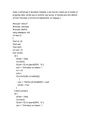 Sume y multiplique 2 decimales llamando a una función creada por el alumno el
programa debe validar que el carácter que lea por el teclado para ello deberá
utilizar funciones y librería correspondiente en lenguaje c
#include "stdio.h"
#include <iostream>
#include <math.h>
using namespace std;
int main ()
{
float n1, n2;
float sum;
float multi;
int cont = 0;
bool validar;
do {
validar = false;
cin.clear();
if(cont > 0) cin.ignore(1024, 'n');
cout << "Introduce un numero: ";
cin >> n1;
cont++;
if(cin.fail() && cin.rdstate())
{
cout << "NO ES UN NUMERO" << endl;
validar = true;
}
} while (validar);
do {
validar = false;
cin.clear();
if(cont > 0) cin.ignore(1024, 'n');
cout << "Introduce un numero: ";