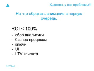 Хьюстон, у нас проблемы!!!
На что обратить внимание в первую
очередь.
- сбор аналитики
- бизнес-процессы
- ключи
- UI
- LTV клиента
ROI < 100%
 