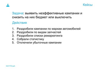 Кейсы
Задача: выявить неэффективные кампании и
снизить на них бюджет или выключить
1. Раздробили кампании по маркам автомобилей
2. Раздробили по видам запчастей
3. Раздробили списки ремаркетинга
4. Собрали статистику
5. Отключили убыточные кампании
Действия:
 