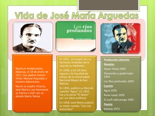 Nació en Andahuaylas, 
Abancay, el 18 de enero de 
1911. Sus padres fueron: 
Víctor Manuel Arguedas y 
Victoria Altamirano. 
Murió su madre Victoria, 
José María y sus hermanos 
se fueron a vivir con su 
abuela María Teresa 
En 1921, se escapó con su 
hermano Arístedes de la 
casa de su madrasta. 
En 1930, a los 20 años 
ingresó a la Facultad de 
Letras, de la Universidad 
Nacional Mayor de San 
Marcos. 
En 1935, publicó su libro de 
cuentos “Agua”. En 1937, 
fue a la cárcel “El Sexto” 
por sus ideas políticas. 
En 1958, José María publicó 
su mejor novela: “Los ríos 
profundos”. 
Producción Literaria: 
Novelas: 
Yawar Fiesta 1935 
Diamantes y pedernales 
1954 
Los Ríos profundos 1959 
Cuento: 
Agua 1935 
Runa rupay 1939 
El sueñ odel pongo 1965 
Poesía: 
Katatay 1972 
 