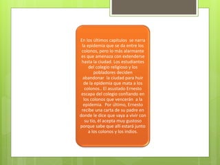 En los últimos capitulos se narra 
la epidemia que se da entre los 
colonos, pero lo más alarmante 
es que amenaza con extenderse 
hasta la ciudad. Los estudiantes 
del colegio religioso y los 
pobladores deciden 
abandonar la ciudad para huir 
de la epidemia que mata a los 
colonos.. El asustado Ernesto 
escapa del colegio confiando en 
los colonos que vencerán a la 
epidemia. Por último, Ernesto 
recibe una carta de su padre en 
donde le dice que vaya a vivir con 
su tío, él acepta muy gustoso 
porque sabe que allí estará junto 
a los colonos y los indios. 
 