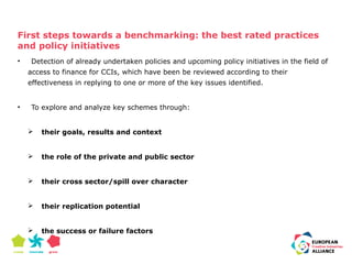 First steps towards a benchmarking: the best rated practices 
and policy initiatives 
• Detection of already undertaken policies and upcoming policy initiatives in the field of 
access to finance for CCIs, which have been be reviewed according to their 
effectiveness in replying to one or more of the key issues identified. 
• To explore and analyze key schemes through: 
 their goals, results and context 
 the role of the private and public sector 
 their cross sector/spill over character 
 their replication potential 
 the success or failure factors 
 