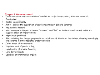 Impact Assessment • Quantitative survey: estimation of number of projects supported, amounts invested 
• Qualitative: 
 Sector transversality 
• Aim > assess the support of creative industries in generic schemes 
 Key success factors 
• Aim > compare the perception of “success” and “fail” for initiators and beneficiaries and 
suggest areas of improvement 
 Replication potential 
• Aim > distinguish the geographical/ sectorial specificities from the factors allowing to multiply 
the scheme in other regions/ creative sectors 
• Other areas of assessment: 
• Improvement of public policy; 
• Mobilization of private finance; 
• Long term impact; 
• Social or environmental impact 
 