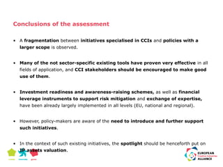 Conclusions of the assessment 
• A fragmentation between initiatives specialised in CCIs and policies with a 
larger scope is observed. 
• Many of the not sector-specific existing tools have proven very effective in all 
fields of application, and CCI stakeholders should be encouraged to make good 
use of them. 
• Investment readiness and awareness-raising schemes, as well as financial 
leverage instruments to support risk mitigation and exchange of expertise, 
have been already largely implemented in all levels (EU, national and regional). 
• However, policy-makers are aware of the need to introduce and further support 
such initiatives. 
• In the context of such existing initiatives, the spotlight should be henceforth put on 
IP assets valuation. 
 