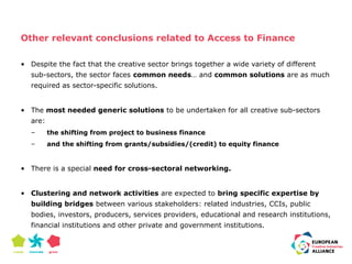 Other relevant conclusions related to Access to Finance 
• Despite the fact that the creative sector brings together a wide variety of different 
sub-sectors, the sector faces common needs… and common solutions are as much 
required as sector-specific solutions. 
• The most needed generic solutions to be undertaken for all creative sub-sectors 
are: 
– the shifting from project to business finance 
– and the shifting from grants/subsidies/(credit) to equity finance 
• There is a special need for cross-sectoral networking. 
• Clustering and network activities are expected to bring specific expertise by 
building bridges between various stakeholders: related industries, CCIs, public 
bodies, investors, producers, services providers, educational and research institutions, 
financial institutions and other private and government institutions. 
 