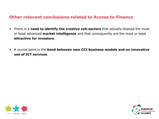Other relevant conclusions related to Access to Finance 
• There is a need to identify the creative sub-sectors that actually dispose the most 
or least advanced market intelligence and that consequently are the most or least 
attractive for investors. 
• A crucial point is the bond between new CCI business models and an innovative 
use of ICT services. 
 