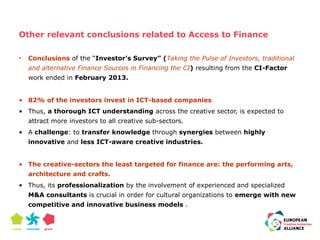 Other relevant conclusions related to Access to Finance 
• Conclusions of the “Investor’s Survey” (Taking the Pulse of Investors, traditional 
and alternative Finance Sources in Financing the CI) resulting from the CI-Factor 
work ended in February 2013. 
• 82% of the investors invest in ICT-based companies 
• Thus, a thorough ICT understanding across the creative sector, is expected to 
attract more investors to all creative sub-sectors. 
• A challenge: to transfer knowledge through synergies between highly 
innovative and less ICT-aware creative industries. 
• The creative-sectors the least targeted for finance are: the performing arts, 
architecture and crafts. 
• Thus, its professionalization by the involvement of experienced and specialized 
M&A consultants is crucial in order for cultural organizations to emerge with new 
competitive and innovative business models . 
 