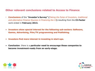 Other relevant conclusions related to Access to Finance 
• Conclusions of the “Investor’s Survey” (Taking the Pulse of Investors, traditional 
and alternative Finance Sources in Financing the CI) resulting from the CI-Factor 
work ended in February 2013. 
• Investors show special interest for the following sub-sectors: Software, 
Games, Advertising, Film/TV programming and Publishing. 
• Investors find more interest in investing in start-ups. 
• Conclusion: there is a particular need to encourage these companies to 
become investment-ready from an early-stage. 
 