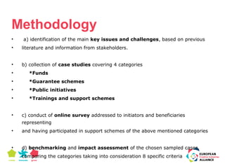 Methodology 
• a) identification of the main key issues and challenges, based on previous 
• literature and information from stakeholders. 
• b) collection of case studies covering 4 categories 
• *Funds 
• *Guarantee schemes 
• *Public initiatives 
• *Trainings and support schemes 
• c) conduct of online survey addressed to initiators and beneficiaries 
representing 
• and having participated in support schemes of the above mentioned categories 
• d) benchmarking and impact assessment of the chosen sampled cases, 
comparing the categories taking into consideration 8 specific criteria 
 