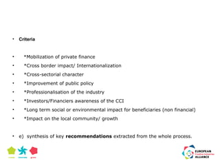 • Criteria 
• *Mobilization of private finance 
• *Cross border impact/ Internationalization 
• *Cross-sectorial character 
• *Improvement of public policy 
• *Professionalisation of the industry 
• *Investors/Financiers awareness of the CCI 
• *Long term social or environmental impact for beneficiaries (non financial) 
• *Impact on the local community/ growth 
• e) synthesis of key recommendations extracted from the whole process. 
 