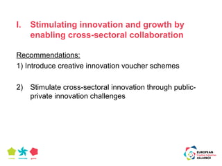 I. Stimulating innovation and growth by 
enabling cross-sectoral collaboration 
Recommendations: 
1) Introduce creative innovation voucher schemes 
2) Stimulate cross-sectoral innovation through public-private 
innovation challenges 
 