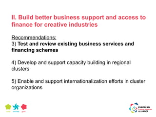 II. Build better business support and access to 
finance for creative industries 
Recommendations: 
3) Test and review existing business services and 
financing schemes 
4) Develop and support capacity building in regional 
clusters 
5) Enable and support internationalization efforts in cluster 
organizations 
 