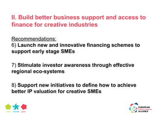 II. Build better business support and access to 
finance for creative industries 
Recommendations: 
6) Launch new and innovative financing schemes to 
support early stage SMEs 
7) Stimulate investor awareness through effective 
regional eco-systems 
8) Support new initiatives to define how to achieve 
better IP valuation for creative SMEs 
 