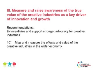 III. Measure and raise awareness of the true 
value of the creative industries as a key driver 
of innovation and growth 
Recommendations: 
9) Incentivize and support stronger advocacy for creative 
industries 
10) Map and measure the effects and value of the 
creative industries in the wider economy 
 