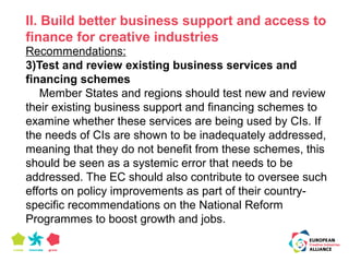 II. Build better business support and access to 
finance for creative industries 
Recommendations: 
3)Test and review existing business services and 
financing schemes 
Member States and regions should test new and review 
their existing business support and financing schemes to 
examine whether these services are being used by CIs. If 
the needs of CIs are shown to be inadequately addressed, 
meaning that they do not benefit from these schemes, this 
should be seen as a systemic error that needs to be 
addressed. The EC should also contribute to oversee such 
efforts on policy improvements as part of their country-specific 
recommendations on the National Reform 
Programmes to boost growth and jobs. 
 