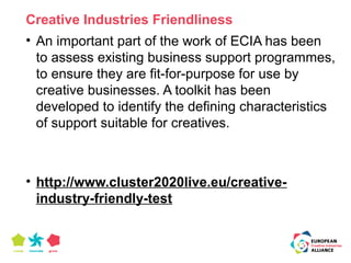 Creative Industries Friendliness 
• An important part of the work of ECIA has been 
to assess existing business support programmes, 
to ensure they are fit-for-purpose for use by 
creative businesses. A toolkit has been 
developed to identify the defining characteristics 
of support suitable for creatives. 
• http://www.cluster2020live.eu/creative-industry- 
friendly-test 
 
