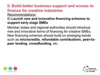 II. Build better business support and access to 
finance for creative industries 
Recommendations: 
6) Launch new and innovative financing schemes to 
support early stage SMEs 
Member states and regional authorities should introduce 
new and innovative forms of financing for creative SMEs. 
New financing schemes should build on emerging trends 
such as microcredits, refundable contributions, peer-to-peer 
lending, crowdfunding, etc. 
 