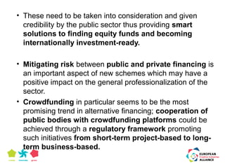 • These need to be taken into consideration and given 
credibility by the public sector thus providing smart 
solutions to finding equity funds and becoming 
internationally investment-ready. 
• Mitigating risk between public and private financing is 
an important aspect of new schemes which may have a 
positive impact on the general professionalization of the 
sector. 
• Crowdfunding in particular seems to be the most 
promising trend in alternative financing; cooperation of 
public bodies with crowdfunding platforms could be 
achieved through a regulatory framework promoting 
such initiatives from short-term project-based to long-term 
business-based. 
 