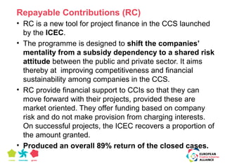 Repayable Contributions (RC) 
• RC is a new tool for project finance in the CCS launched 
by the ICEC. 
• The programme is designed to shift the companies’ 
mentality from a subsidy dependency to a shared risk 
attitude between the public and private sector. It aims 
thereby at improving competitiveness and financial 
sustainability among companies in the CCS. 
• RC provide financial support to CCIs so that they can 
move forward with their projects, provided these are 
market oriented. They offer funding based on company 
risk and do not make provision from charging interests. 
On successful projects, the ICEC recovers a proportion of 
the amount granted. 
• Produced an overall 89% return of the closed cases. 
 