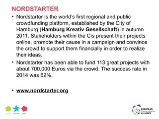 NORDSTARTER 
• Nordstarter is the world’s first regional and public 
crowdfunding platform, established by the City of 
Hamburg (Hamburg Kreativ Gesellschaft) in autumn 
2011. Stakeholders within the Cis present their projects 
online, promote their cause in a campaign and convince 
the crowd to support them financially in order to realize 
their ideas. 
• Nordstarter has been able to fund 113 great projects with 
about 700.000 Euros via the crowd. The success rate in 
2014 was 62%. 
• www.nordstarter.org 
 