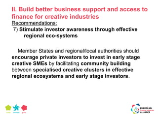 II. Build better business support and access to 
finance for creative industries 
Recommendations: 
7) Stimulate investor awareness through effective 
regional eco-systems 
Member States and regional/local authorities should 
encourage private investors to invest in early stage 
creative SMEs by facilitating community building 
between specialised creative clusters in effective 
regional ecosystems and early stage investors. 
 