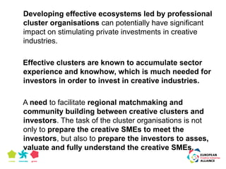 Developing effective ecosystems led by professional 
cluster organisations can potentially have significant 
impact on stimulating private investments in creative 
industries. 
Effective clusters are known to accumulate sector 
experience and knowhow, which is much needed for 
investors in order to invest in creative industries. 
A need to facilitate regional matchmaking and 
community building between creative clusters and 
investors. The task of the cluster organisations is not 
only to prepare the creative SMEs to meet the 
investors, but also to prepare the investors to asses, 
valuate and fully understand the creative SMEs. 
 