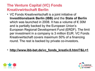 The Venture Capital (VC) Fonds 
Kreativwirtschaft Berlin 
• VC Fonds Kreativwirtschaft is a joint initiative of 
Investitionsbank Berlin (IBB) and the State of Berlin 
which was launched in 2008. It has a volume of € 30M 
and is partially backed by the European Union’s 
European Regional Development Fund (ERDF). The limit 
per investment in a company is 3 million EUR. VC Fonds 
Kreativwirtschaft covers maximum 50% of a financing 
round. The rest is backed by private co-investors. 
• http://www.ibb-bet.de/vc_fonds_kreativ.0.html?&L=1 
 