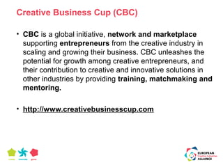 Creative Business Cup (CBC) 
• CBC is a global initiative, network and marketplace 
supporting entrepreneurs from the creative industry in 
scaling and growing their business. CBC unleashes the 
potential for growth among creative entrepreneurs, and 
their contribution to creative and innovative solutions in 
other industries by providing training, matchmaking and 
mentoring. 
• http://www.creativebusinesscup.com 
 