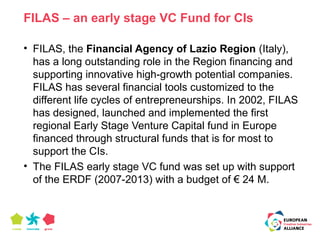 FILAS – an early stage VC Fund for CIs 
• FILAS, the Financial Agency of Lazio Region (Italy), 
has a long outstanding role in the Region financing and 
supporting innovative high-growth potential companies. 
FILAS has several financial tools customized to the 
different life cycles of entrepreneurships. In 2002, FILAS 
has designed, launched and implemented the first 
regional Early Stage Venture Capital fund in Europe 
financed through structural funds that is for most to 
support the CIs. 
• The FILAS early stage VC fund was set up with support 
of the ERDF (2007-2013) with a budget of € 24 M. 
 