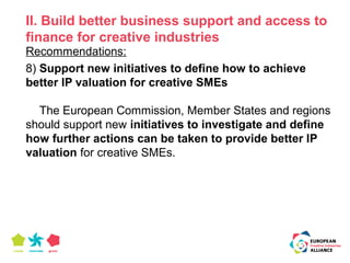 II. Build better business support and access to 
finance for creative industries 
Recommendations: 
8) Support new initiatives to define how to achieve 
better IP valuation for creative SMEs 
The European Commission, Member States and regions 
should support new initiatives to investigate and define 
how further actions can be taken to provide better IP 
valuation for creative SMEs. 
 