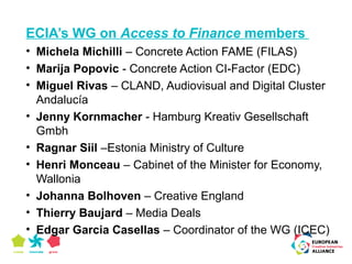 ECIA’s WG on Access to Finance members 
• Michela Michilli – Concrete Action FAME (FILAS) 
• Marija Popovic - Concrete Action CI-Factor (EDC) 
• Miguel Rivas – CLAND, Audiovisual and Digital Cluster 
Andalucía 
• Jenny Kornmacher - Hamburg Kreativ Gesellschaft 
Gmbh 
• Ragnar Siil –Estonia Ministry of Culture 
• Henri Monceau – Cabinet of the Minister for Economy, 
Wallonia 
• Johanna Bolhoven – Creative England 
• Thierry Baujard – Media Deals 
• Edgar Garcia Casellas – Coordinator of the WG (ICEC) 
 