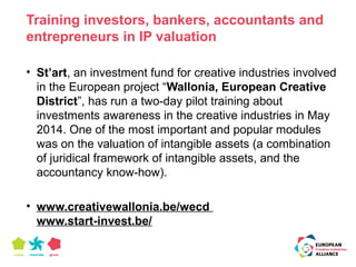 Training investors, bankers, accountants and 
entrepreneurs in IP valuation 
• St’art, an investment fund for creative industries involved 
in the European project “Wallonia, European Creative 
District”, has run a two-day pilot training about 
investments awareness in the creative industries in May 
2014. One of the most important and popular modules 
was on the valuation of intangible assets (a combination 
of juridical framework of intangible assets, and the 
accountancy know-how). 
• www.creativewallonia.be/wecd 
www.start-invest.be/ 
 