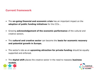 Current framework 
• The on-going financial and economic crisis has an important impact on the 
adoption of public funding initiatives for the CCIs . 
• Growing acknowledgement of the economic performance of the cultural and 
creative sectors. 
• The cultural and creative sector can become the basis for economic recovery 
and potential growth in Europe. 
• The sector’s role as an upcoming attraction for private funding should be equally 
supported and enforced. 
• The digital shift places the creative sector in the need to reassess business 
models. 
 