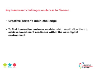 Key issues and challenges on Access to Finance 
• Creative sector’s main challenge 
• To find innovative business models, which would allow them to 
achieve investment readiness within the new digital 
environment. 
 