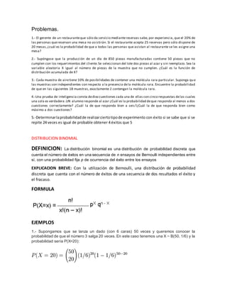 Problemas.
1.- El gerente de un restauranteque sólo da servicio mediantereservas sabe, por experiencia, que el 20% de
las personas quereservan una mesa no asistirán. Si el restaurante acepta 25 reservas pero sólo dispone de
20 mesas,¿cuál es la probabilidad de que a todas las personas que asistan al restaurante se les asigne una
mesa?
2.- Supóngase que la producción de un día de 850 piezas manufacturadas contiene 50 piezas que no
cumplen con los requerimientos del cliente.Se seleccionan del lote dos piezas al azar y sin reemplazo. Sea la
variable aleatoria X igual al número de piezas de la muestra que no cumplen. ¿Cuál es la función de
distribución acumulada de X?
3.- Cada muestra de airetiene 10% de posibilidades de contener una molécula rara particular. Suponga que
las muestras son independientes con respecto a la presencia dela molécula rara. Encuentre la probabilidad
de que en las siguientes 18 muestras, exactamente 2 contengan la molécula rara.
4.-Una prueba de inteligencia consta dediezcuestiones cada una de ellas con cinco respuestas delas cuales
una sola es verdadera .UN alumno responde al azar ¿Cuál es la probabilidad deque responda al menos a dos
cuestiones correctamente? ¿Cuál la de que responda bien a seis?¿Cuál la de que responda bien como
máximo a dos cuestiones?
5.-Determinarlaprobabilidadde realizarciertotipode experimento con éxito si se sabe que si se
repite 24 veces es igual de probable obtener 4 éxitos que 5
DISTRIBUCION BINOMIAL
DEFINICION: La distribución binomial es una distribución de probabilidad discreta que
cuenta el número de éxitos en una secuencia de n ensayos de Bernoulli independientes entre
sí, con una probabilidad fija p de ocurrencia del éxito entre los ensayos
EXPLICACION BREVE: Con la utilización de Bernoulli, una distribución de probabilidad
discreta que cuenta con el número de éxitos de una secuencia de dos resultados el éxito y
el fracaso.
FORMULA
EJEMPLOS
1.- Supongamos que se lanza un dado (con 6 caras) 50 veces y queremos conocer la
probabilidad de que el número 3 salga 20 veces. En este caso tenemos una X ~ B(50, 1/6) y la
probabilidad sería P(X=20):
 