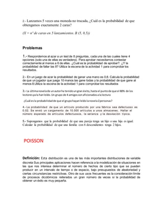 2.- Lanzamos 5 veces una moneda no trucada, ¿Cuál es la probabilidad de que
obtengamos exactamente 2 caras?
(X = nº de caras en 5 lanzamientos. B (5, 0,5))
Problemas
1.- Respondemos al azar a un test de 8 preguntas, cada una de las cuales tiene 4
opciones (solo una de ellas es verdadera). Para aprobar necesitamos contestar
correctamente al menos a 6 de ellas. ¿Cuál es la probabilidad de aprobar?. ¿Y la
probabilidad de fallar las 8? Utiliza la escena de la actividad 1 para comprobar los
resultados.
2.- En un juego de azar la probabilidad de ganar una mano es 0,8. Calcula la probabilidad
de que un jugador que juega 10 manos las gane todas y la probabilidad de que gane al
menos 8.Utiliza la escena de la actividad 1 para comprobar los resultados
3.- La últimanovelade unautorha tenidoungran éxito,hasta el puntode que el 80% de los
lectoresyala hanleído.Un grupo de 4 amigossonaficionadosala lectura
¿Cuál esla probabilidadde que el grupohayanleídolanovela2personas?
4.- La probabilidad de que un artículo producido por una fábrica sea defectuoso es
0.02. Se envió un cargamento de 10.000 artículos a unos almacenes. Hallar el
número esperado de artículos defectuosos, la varianza y la desviación típica.
5.- Supongamos que la probabilidad de que una pareja tenga un hijo o una hija es igual.
Calcular la probabilidad de que una familia con 6 descendientes tenga 2 hijos.
POISSON
Definición: Esta distribución es una de las más importantes distribuciones de variable
discreta Sus principales aplicaciones hacen referencia a la modelización de situaciones en
las que nos interesa determinar el número de hechos de cierto tipo que se pueden
producir en un intervalo de tiempo o de espacio, bajo presupuestos de aleatoriedad y
ciertas circunstancias restrictivas. Otro de sus usos frecuentes es la consideración límite
de procesos dicotómicos reiterados un gran número de veces si la probabilidad de
obtener un éxito es muy pequeña.
 