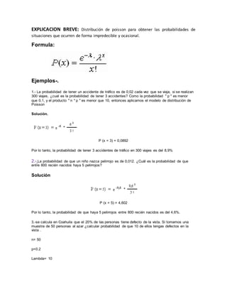EXPLICACION BREVE: Distribución de poisson para obtener las probabilidades de
situaciones que ocurren de forma impredecible y ocasional.
Formula:
Ejemplos-.
1.- La probabilidad de tener un accidente de tráfico es de 0,02 cada vez que se viaja, si se realizan
300 viajes, ¿cual es la probabilidad de tener 3 accidentes? Como la probabilidad " p " es menor
que 0,1, y el producto " n * p " es menor que 10, entonces aplicamos el modelo de distribución de
Poisson
Solución.
P (x = 3) = 0,0892
Por lo tanto, la probabilidad de tener 3 accidentes de tráfico en 300 viajes es del 8,9%
2.- La probabilidad de que un niño nazca pelirrojo es de 0,012. ¿Cuál es la probabilidad de que
entre 800 recién nacidos haya 5 pelirrojos?
Solución
P (x = 5) = 4,602
Por lo tanto, la probabilidad de que haya 5 pelirrojos entre 800 recién nacidos es del 4,6%.
3.-se calcula en Coahuila que el 20% de las personas tiene defecto de la vista. Si tomamos una
muestra de 50 personas al azar ¿calcular probabilidad de que 10 de ellos tengas defectos en la
vista .
n= 50
p=0.2
Lambda= 10
 