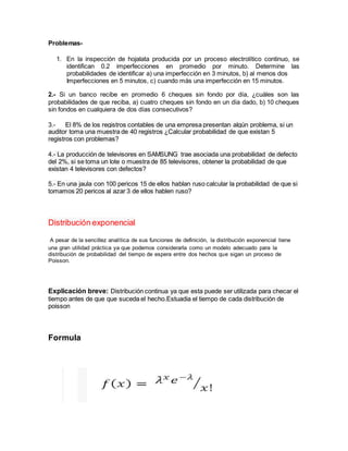 Problemas-
1. En la inspección de hojalata producida por un proceso electrolítico continuo, se
identifican 0.2 imperfecciones en promedio por minuto. Determine las
probabilidades de identificar a) una imperfección en 3 minutos, b) al menos dos
Imperfecciones en 5 minutos, c) cuando más una imperfección en 15 minutos.
2.- Si un banco recibe en promedio 6 cheques sin fondo por día, ¿cuáles son las
probabilidades de que reciba, a) cuatro cheques sin fondo en un día dado, b) 10 cheques
sin fondos en cualquiera de dos días consecutivos?
3.- El 8% de los registros contables de una empresa presentan algún problema, si un
auditor toma una muestra de 40 registros ¿Calcular probabilidad de que existan 5
registros con problemas?
4.- La producción de televisores en SAMSUNG trae asociada una probabilidad de defecto
del 2%, si se toma un lote o muestra de 85 televisores, obtener la probabilidad de que
existan 4 televisores con defectos?
5.- En una jaula con 100 pericos 15 de ellos hablan ruso calcular la probabilidad de que si
tomamos 20 pericos al azar 3 de ellos hablen ruso?
Distribución exponencial
A pesar de la sencillez analítica de sus funciones de definición, la distribución exponencial tiene
una gran utilidad práctica ya que podemos considerarla como un modelo adecuado para la
distribución de probabilidad del tiempo de espera entre dos hechos que sigan un proceso de
Poisson.
Explicación breve: Distribución continua ya que esta puede ser utilizada para checar el
tiempo antes de que que suceda el hecho.Estuadia el tiempo de cada distribución de
poisson
Formula
 