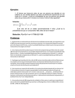 Ejemplos
1.- El tiempo que transcurre antes de que una persona sea atendida en una
cafetería es una variable aleatoria que tiene una distribución exponencial con una
media de 4 minutos. ¿Cuál es la probabilidad de que una persona sea atendida
antes de que transcurran 3 minutos en al menos 4 de los 6 días siguientes?
Solución:
2.-la vida útil de un celular aproximadamente 4 años ¿Cuál es la
probabilidad de que un componente falle antes de los 6 meses?
Solución. P(x<5)=1-e=1-7788-221199
Problemas
1.- El gerente de unrestaurante que sólodaserviciomediante reservassabe,porexperiencia,que
el 20% de laspersonasque reservanunamesano asistirán.Si el restaurante acepta25 reservas
perosólodispone de 20 mesas,¿cuál esla probabilidadde que atodaslas personasque asistanal
restaurante se lesasigne unamesa?
2.- Una empresaelectrónicaobservaque el númerode componentesque fallanantesde cumplir
100 horasde funcionamientoesunavariable aleatoriade Poisson.Si el númeropromediode estos
falloses ocho,1. ¿Cuál es laprobabilidadde que falleuncomponente en25horas? 2. ¿y de que
fallennomásde dos componentesen50 horas?3. ¿cuál esla probabilidadde que fallenporlo
menosdiezen125 horas?
3.- Supóngase que laproducciónde undía de 850 piezasmanufacturadascontiene 50piezasque
no cumplenconlosrequerimientosdel cliente.Se seleccionandellote dospiezasal azary sin
reemplazo.Sealavariable aleatoriaXigual al númerode piezasde lamuestraque no cumplen.
¿Cuál esla función de distribuciónacumuladade X?
4.- Una muestracon reposiciónde tamañon=2 se seleccionaaleatoriamente de losnúmeros1al
5. Esto produce entoncesel espacioequiprobable Sconformandoportodoslos25 paresde
ordenados(a,b) de númerosdel 1al 5. Es decir,S={(1,1),(1,2),….,(1,5),(2,1),….,(5,5)} SeaX=0si el
primernúmeroespar y X=1 de locontrario;sea Y=1 si el segundonúmeroesimpary Y=0 de lo
contrario.(a) Encuentre lasdistribucionesde XyY. (b) Encuentre ladistribuciónconjuntade Xy Y.
(c) Determine si Xy Y son independientes.
5.- Una pruebaconsta de 200 preguntasde verdaderoofalso,paraun sujetoque respondieseal
azar ¿Cuál sería la probabilidadde que acertase:a) 50 preguntaso menos.b) Más de 50 y menos
de 100. c) Más de 120 preguntas.
 