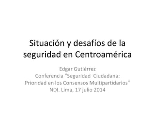 Situación y desafíos de la
seguridad en Centroamérica
Edgar Gutiérrez
Conferencia “Seguridad Ciudadana:
Prioridad en los Consensos Multipartidarios”
NDI. Lima, 17 julio 2014
 