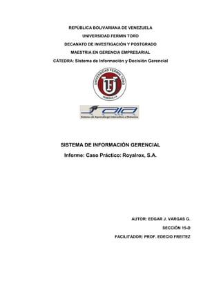 REPÚBLICA BOLIVARIANA DE VENEZUELA
UNIVERSIDAD FERMIN TORO
DECANATO DE INVESTIGACIÓN Y POSTGRADO
MAESTRIA EN GERENCIA EMPRESARIAL
CÁTEDRA: Sistema de Información y Decisión Gerencial
SISTEMA DE INFORMACIÓN GERENCIAL
Informe: Caso Práctico: Royalrox, S.A.
AUTOR: EDGAR J. VARGAS G.
SECCIÓN 15-D
FACILITADOR: PROF. EDECIO FREITEZ
 